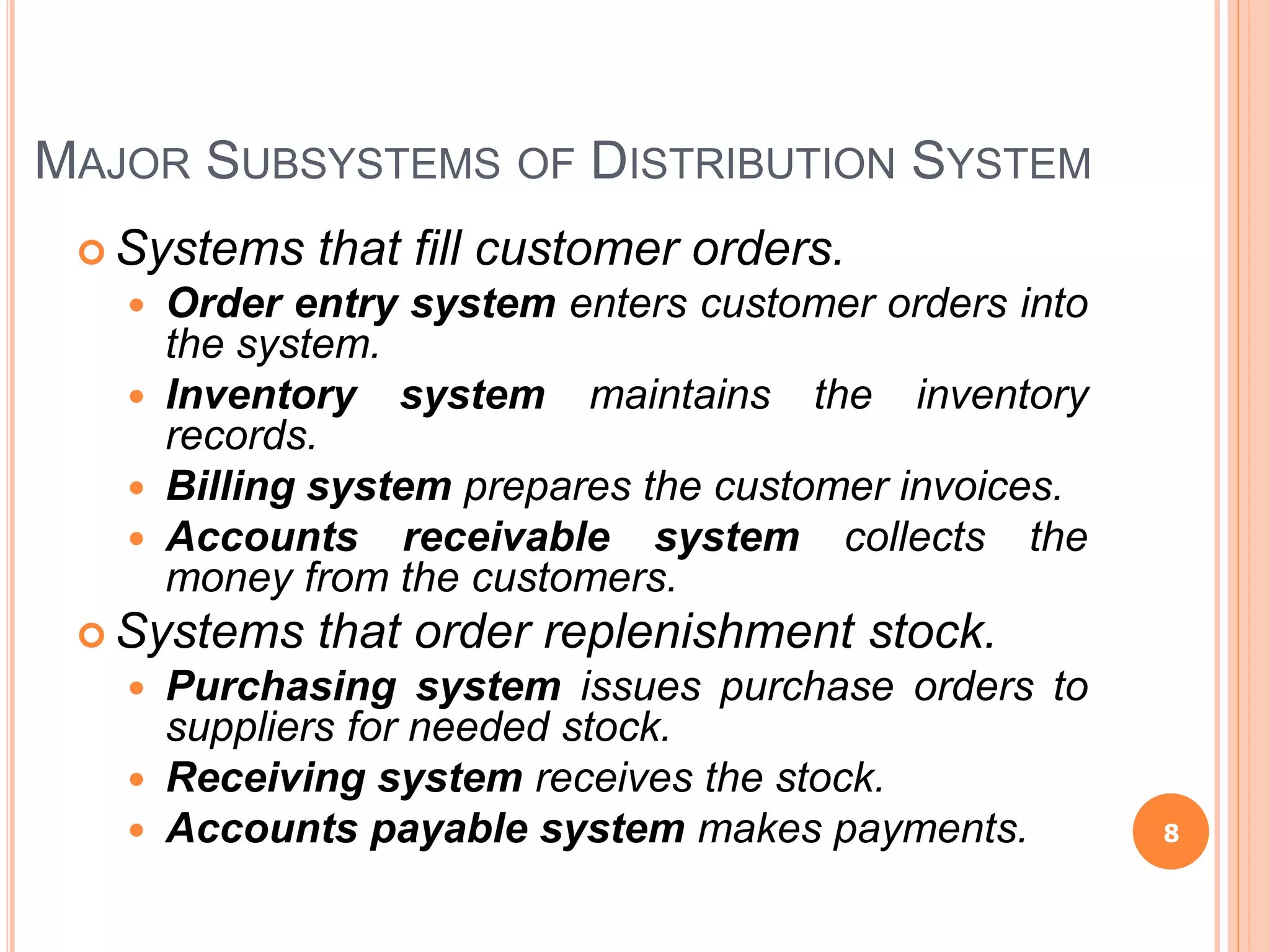 MAJOR SUBSYSTEMS OF DISTRIBUTION SYSTEM
 Systems that fill customer orders.
 Order entry system enters customer orders into
the system.
 Inventory system maintains the inventory
records.
 Billing system prepares the customer invoices.
 Accounts receivable system collects the
money from the customers.
 Systems that order replenishment stock.
 Purchasing system issues purchase orders to
suppliers for needed stock.
 Receiving system receives the stock.
 Accounts payable system makes payments. 8
 