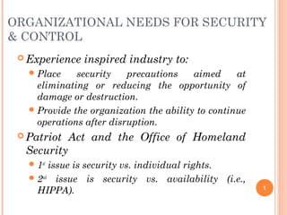 ORGANIZATIONAL NEEDS FOR SECURITY
& CONTROL
 Experience inspired industry to:
Place security precautions aimed at
eliminating or reducing the opportunity of
damage or destruction.
Provide the organization the ability to continue
operations after disruption.
 Patriot Act and the Office of Homeland
Security
1st
issue is security vs. individual rights.
2nd
issue is security vs. availability (i.e.,
HIPPA). 1
 