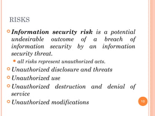 RISKS
 Information security risk is a potential
undesirable outcome of a breach of
information security by an information
security threat.
all risks represent unauthorized acts.
 Unauthorized disclosure and threats
 Unauthorized use
 Unauthorized destruction and denial of
service
 Unauthorized modifications 10
 