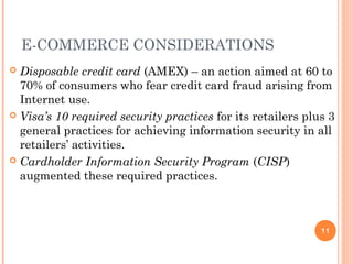 E-COMMERCE CONSIDERATIONS
 Disposable credit card (AMEX) – an action aimed at 60 to
70% of consumers who fear credit card fraud arising from
Internet use.
 Visa’s 10 required security practices for its retailers plus 3
general practices for achieving information security in all
retailers’ activities.
 Cardholder Information Security Program (CISP)
augmented these required practices.
11
 