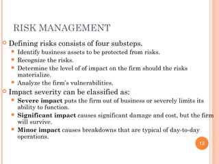 RISK MANAGEMENT
 Defining risks consists of four substeps.
 Identify business assets to be protected from risks.
 Recognize the risks.
 Determine the level of of impact on the firm should the risks
materialize.
 Analyze the firm’s vulnerabilities.
 Impact severity can be classified as:
 Severe impact puts the firm out of business or severely limits its
ability to function.
 Significant impact causes significant damage and cost, but the firm
will survive.
 Minor impact causes breakdowns that are typical of day-to-day
operations.
12
 