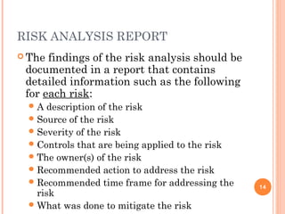 RISK ANALYSIS REPORT
 The findings of the risk analysis should be
documented in a report that contains
detailed information such as the following
for each risk:
A description of the risk
Source of the risk
Severity of the risk
Controls that are being applied to the risk
The owner(s) of the risk
Recommended action to address the risk
Recommended time frame for addressing the
risk
What was done to mitigate the risk
14
 
