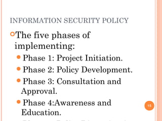 INFORMATION SECURITY POLICY
The five phases of
implementing:
Phase 1: Project Initiation.
Phase 2: Policy Development.
Phase 3: Consultation and
Approval.
Phase 4:Awareness and
Education.
15
 