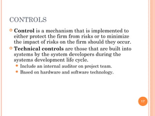 CONTROLS
 Control is a mechanism that is implemented to
either protect the firm from risks or to minimize
the impact of risks on the firm should they occur.
 Technical controls are those that are built into
systems by the system developers during the
systems development life cycle.
 Include an internal auditor on project team.
 Based on hardware and software technology.
17
 