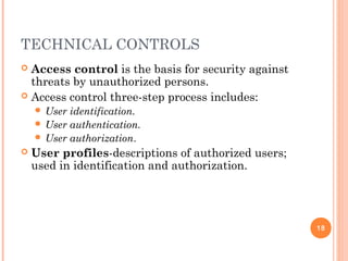 TECHNICAL CONTROLS
 Access control is the basis for security against
threats by unauthorized persons.
 Access control three-step process includes:
 User identification.
 User authentication.
 User authorization.
 User profiles-descriptions of authorized users;
used in identification and authorization.
18
 