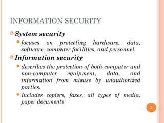 INFORMATION SECURITY
 System security
focuses on protecting hardware, data,
software, computer facilities, and personnel.
 Information security
describes the protection of both computer and
non-computer equipment, data, and
information from misuse by unauthorized
parties.
Includes copiers, faxes, all types of media,
paper documents
2
 