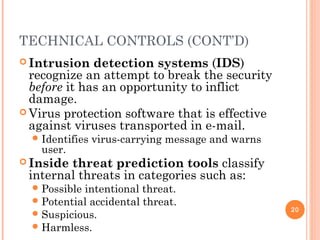 TECHNICAL CONTROLS (CONT’D)
 Intrusion detection systems (IDS)
recognize an attempt to break the security
before it has an opportunity to inflict
damage.
 Virus protection software that is effective
against viruses transported in e-mail.
Identifies virus-carrying message and warns
user.
 Inside threat prediction tools classify
internal threats in categories such as:
Possible intentional threat.
Potential accidental threat.
Suspicious.
Harmless.
20
 