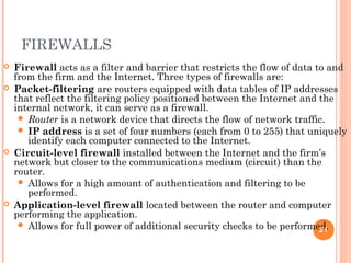 FIREWALLS
 Firewall acts as a filter and barrier that restricts the flow of data to and
from the firm and the Internet. Three types of firewalls are:
 Packet-filtering are routers equipped with data tables of IP addresses
that reflect the filtering policy positioned between the Internet and the
internal network, it can serve as a firewall.
 Router is a network device that directs the flow of network traffic.
 IP address is a set of four numbers (each from 0 to 255) that uniquely
identify each computer connected to the Internet.
 Circuit-level firewall installed between the Internet and the firm’s
network but closer to the communications medium (circuit) than the
router.
 Allows for a high amount of authentication and filtering to be
performed.
 Application-level firewall located between the router and computer
performing the application.
 Allows for full power of additional security checks to be performed.21
 