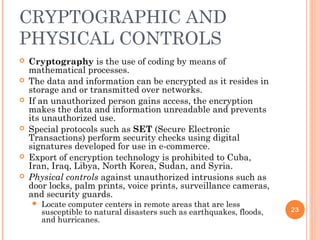 CRYPTOGRAPHIC AND
PHYSICAL CONTROLS
 Cryptography is the use of coding by means of
mathematical processes.
 The data and information can be encrypted as it resides in
storage and or transmitted over networks.
 If an unauthorized person gains access, the encryption
makes the data and information unreadable and prevents
its unauthorized use.
 Special protocols such as SET (Secure Electronic
Transactions) perform security checks using digital
signatures developed for use in e-commerce.
 Export of encryption technology is prohibited to Cuba,
Iran, Iraq, Libya, North Korea, Sudan, and Syria.
 Physical controls against unauthorized intrusions such as
door locks, palm prints, voice prints, surveillance cameras,
and security guards.
 Locate computer centers in remote areas that are less
susceptible to natural disasters such as earthquakes, floods,
and hurricanes.
23
 