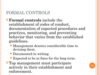 FORMAL CONTROLS
 Formal controls include the
establishment of codes of conduct,
documentation of expected procedures and
practices, monitoring, and preventing
behavior that varies from the established
guidelines.
Management denotes considerable time to
devising them.
Documented in writing.
Expected to be in force for the long term.
 Top management must participate
actively in their establishment and
enforcement.
24
 