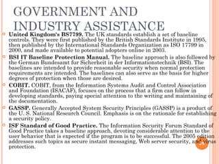GOVERNMENT AND
INDUSTRY ASSISTANCE United Kingdom's BS7799. The UK standards establish a set of baseline
controls. They were first published by the British Standards Institute in 1995,
then published by the International Standards Organization as ISO 17799 in
2000, and made available to potential adopters online in 2003.
 BSI IT Baseline Protection Manual. The baseline approach is also followed by
the German Bundesamt fur Sicherheit in der Informationstechnik (BSI). The
baselines are intended to provide reasonable security when normal protection
requirements are intended. The baselines can also serve as the basis for higher
degrees of protection when those are desired.
 COBIT. COBIT, from the Information Systems Audit and Control Association
and Foundation (ISACAF), focuses on the process that a firm can follow in
developing standards, paying special attention to the writing and maintaining of
the documentation.
 GASSP. Generally Accepted System Security Principles (GASSP) is a product of
the U. S. National Research Council. Emphasis is on the rationale for establishing
a security policy.
 ISF Standard of Good Practice. The Information Security Forum Standard of
Good Practice takes a baseline approach, devoting considerable attention to the
user behavior that is expected if the program is to be successful. The 2005 edition
addresses such topics as secure instant messaging, Web server security, and virus
protection.
26
 