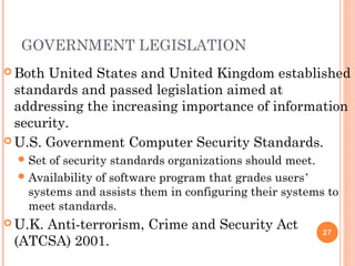 GOVERNMENT LEGISLATION
 Both United States and United Kingdom established
standards and passed legislation aimed at
addressing the increasing importance of information
security.
 U.S. Government Computer Security Standards.
Set of security standards organizations should meet.
Availability of software program that grades users’
systems and assists them in configuring their systems to
meet standards.
 U.K. Anti-terrorism, Crime and Security Act
(ATCSA) 2001.
27
 