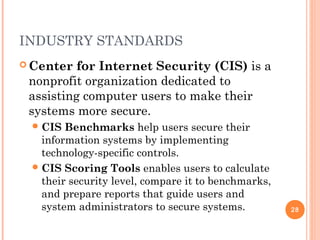 INDUSTRY STANDARDS
 Center for Internet Security (CIS) is a
nonprofit organization dedicated to
assisting computer users to make their
systems more secure.
CIS Benchmarks help users secure their
information systems by implementing
technology-specific controls.
CIS Scoring Tools enables users to calculate
their security level, compare it to benchmarks,
and prepare reports that guide users and
system administrators to secure systems. 28
 