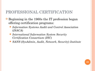 PROFESSIONAL CERTIFICATION
 Beginning in the 1960s the IT profession began
offering certification programs:
 Information Systems Audit and Control Association
(ISACA)
 International Information System Security
Certification Consortium (ISC)
 SANS (SysAdmin, Audit, Network, Security) Institute
29
 