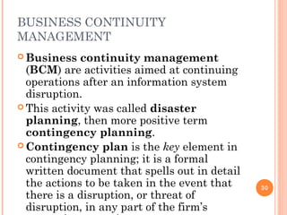 BUSINESS CONTINUITY
MANAGEMENT
 Business continuity management
(BCM) are activities aimed at continuing
operations after an information system
disruption.
 This activity was called disaster
planning, then more positive term
contingency planning.
 Contingency plan is the key element in
contingency planning; it is a formal
written document that spells out in detail
the actions to be taken in the event that
there is a disruption, or threat of
disruption, in any part of the firm’s
30
 