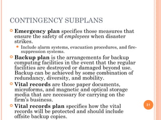 CONTINGENCY SUBPLANS
 Emergency plan specifies those measures that
ensure the safety of employees when disaster
strikes.
 Include alarm systems, evacuation procedures, and fire-
suppression systems.
 Backup plan is the arrangements for backup
computing facilities in the event that the regular
facilities are destroyed or damaged beyond use.
Backup can be achieved by some combination of
redundancy, diversity, and mobility.
 Vital records are those paper documents,
microforms, and magnetic and optical storage
media that are necessary for carrying on the
firm’s business.
 Vital records plan specifies how the vital
records will be protected and should include
offsite backup copies.
31
 