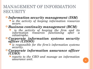 MANAGEMENT OF INFORMATION
SECURITY
 Information security management (ISM)
 is the activity of keeping information resources
secure.
 Business continuity management (BCM)
 is the activity of keeping the firm and its
information resources functioning after a
catastrophe.
 Corporate information systems security
officer (CISSO)
 is responsible for the firm’s information systems
security.
 Corporate information assurance officer
(CIAO)
 reports to the CEO and manage an information
assurance unit. 4
 