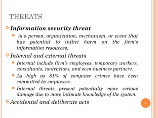 THREATS
 Information security threat
 is a person, organization, mechanism, or event that
has potential to inflict harm on the firm’s
information resources.
 Internal and external threats
 Internal include firm’s employees, temporary workers,
consultants, contractors, and even business partners.
 As high as 81% of computer crimes have been
committed by employees.
 Internal threats present potentially more serious
damage due to more intimate knowledge of the system.
 Accidental and deliberate acts 7
 