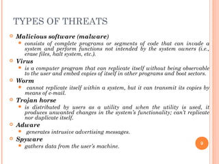 TYPES OF THREATS
 Malicious software (malware)
 consists of complete programs or segments of code that can invade a
system and perform functions not intended by the system owners (i.e.,
erase files, halt system, etc.).
 Virus
 is a computer program that can replicate itself without being observable
to the user and embed copies of itself in other programs and boot sectors.
 Worm
 cannot replicate itself within a system, but it can transmit its copies by
means of e-mail.
 Trojan horse
 is distributed by users as a utility and when the utility is used, it
produces unwanted changes in the system’s functionality; can’t replicate
nor duplicate itself.
 Adware
 generates intrusive advertising messages.
 Spyware
 gathers data from the user’s machine.
9
 