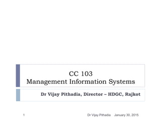 CC 103
Management Information Systems
Dr Vijay Pithadia, Director – HDGC, Rajkot
January 30, 20151 Dr Vijay Pithadia
 