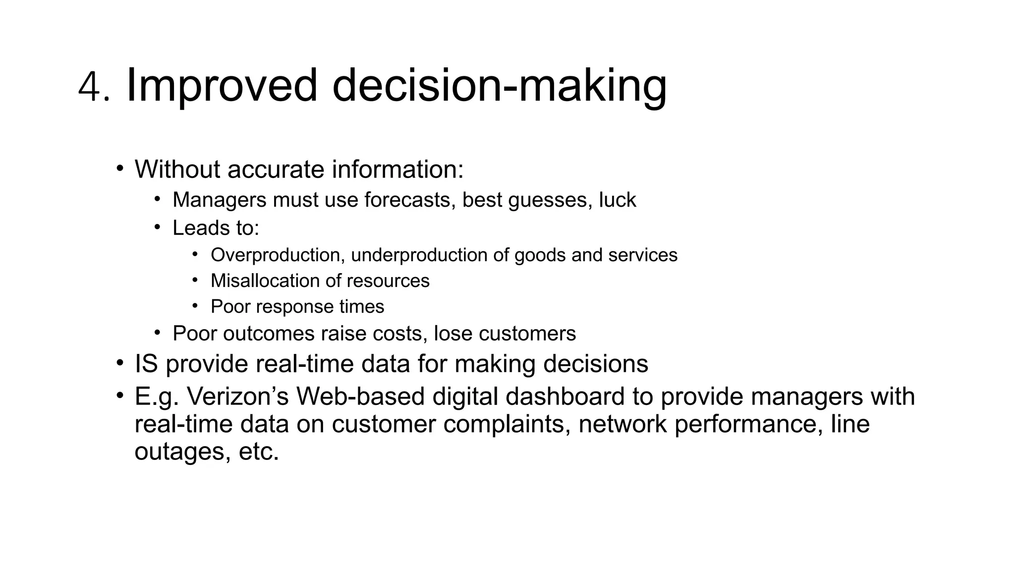 4. Improved decision-making
• Without accurate information:
• Managers must use forecasts, best guesses, luck
• Leads to:
• Overproduction, underproduction of goods and services
• Misallocation of resources
• Poor response times
• Poor outcomes raise costs, lose customers
• IS provide real-time data for making decisions
• E.g. Verizon’s Web-based digital dashboard to provide managers with
real-time data on customer complaints, network performance, line
outages, etc.
 