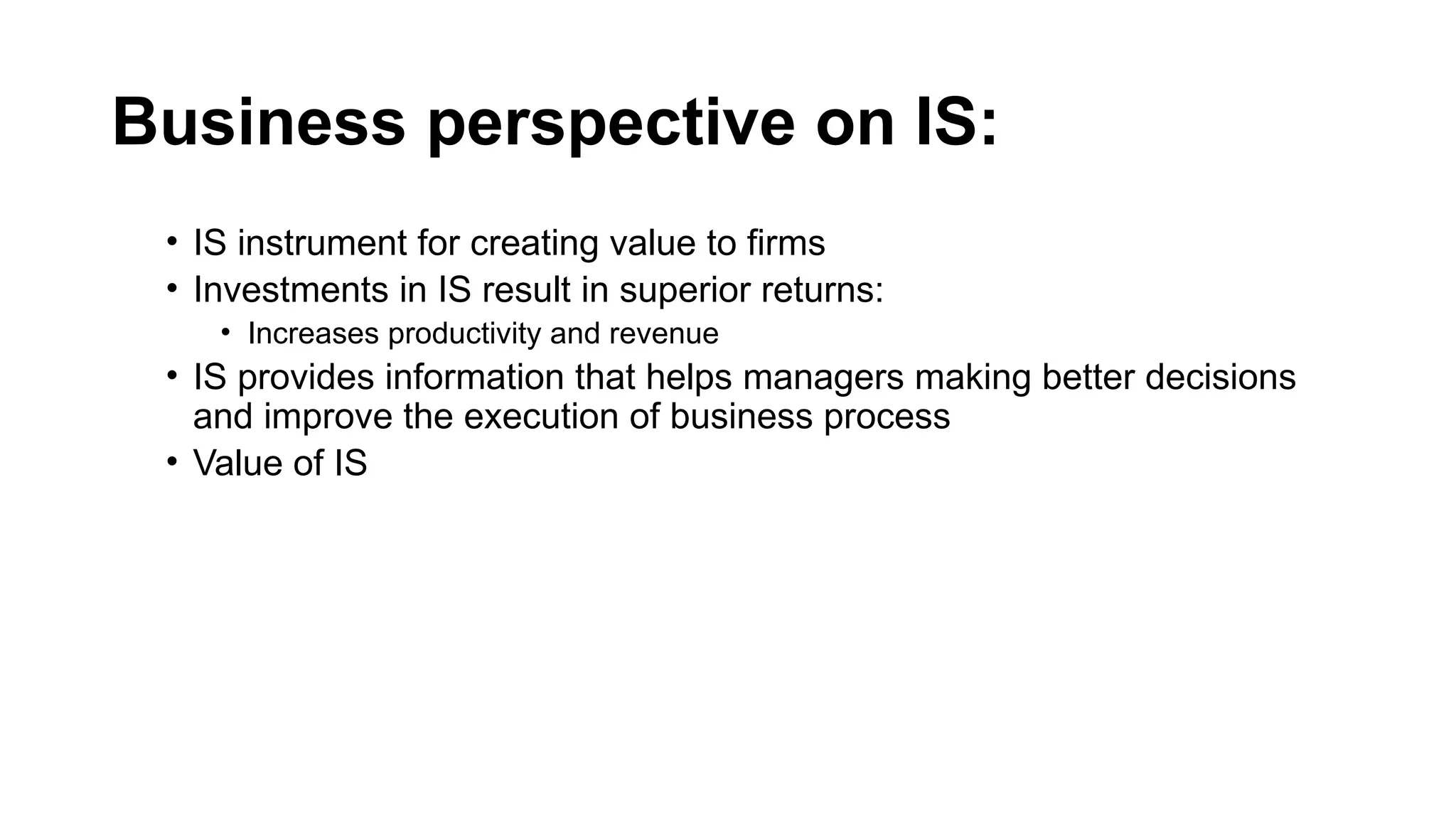 Business perspective on IS:
• IS instrument for creating value to firms
• Investments in IS result in superior returns:
• Increases productivity and revenue
• IS provides information that helps managers making better decisions
and improve the execution of business process
• Value of IS
 