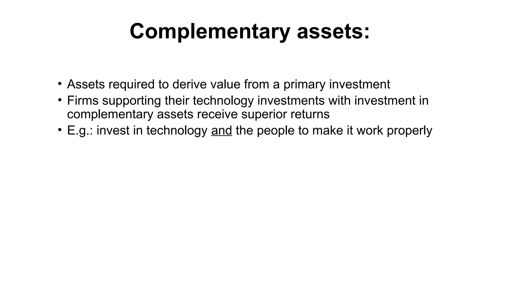 Complementary assets:
• Assets required to derive value from a primary investment
• Firms supporting their technology investments with investment in
complementary assets receive superior returns
• E.g.: invest in technology and the people to make it work properly
 