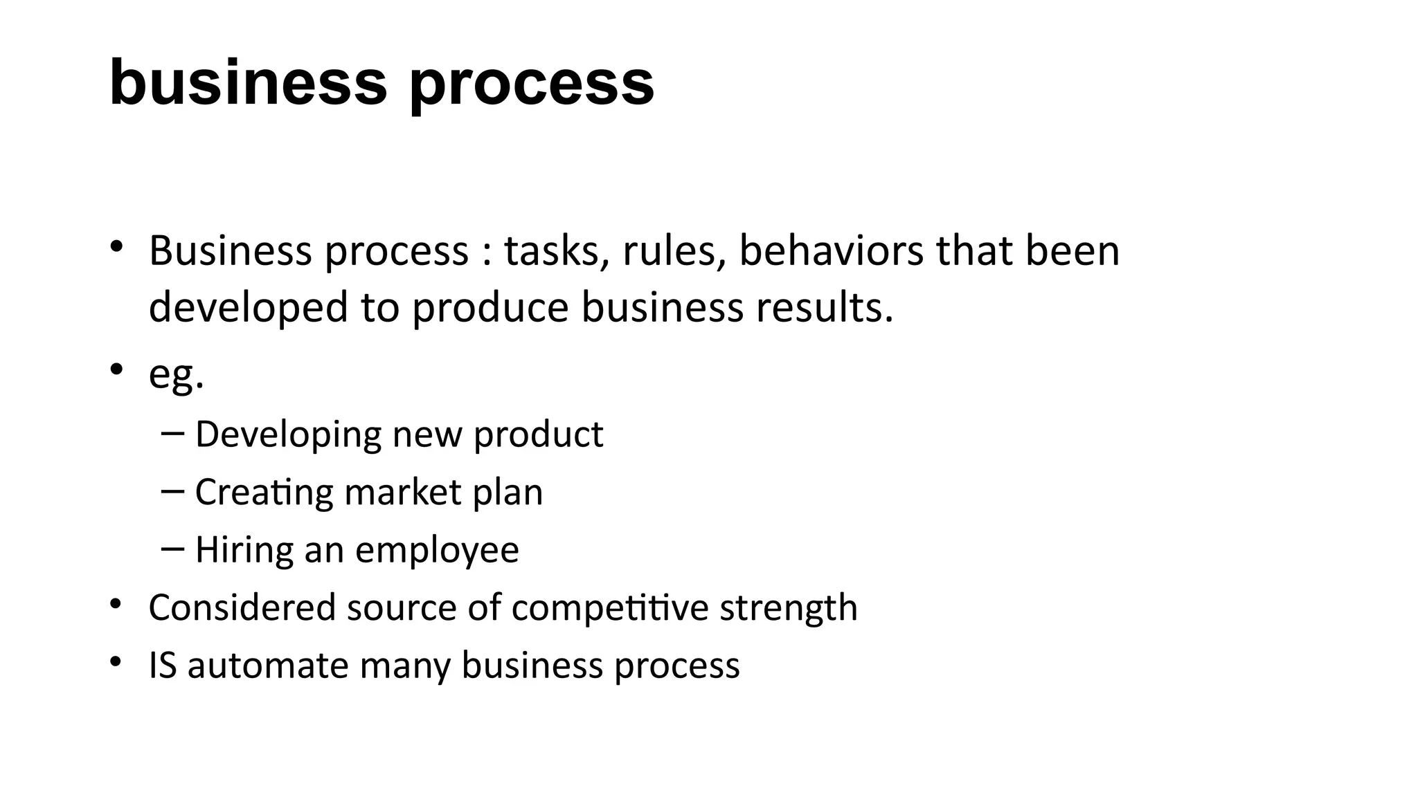 business process
• Business process : tasks, rules, behaviors that been
developed to produce business results.
• eg.
– Developing new product
– Creating market plan
– Hiring an employee
• Considered source of competitive strength
• IS automate many business process
 