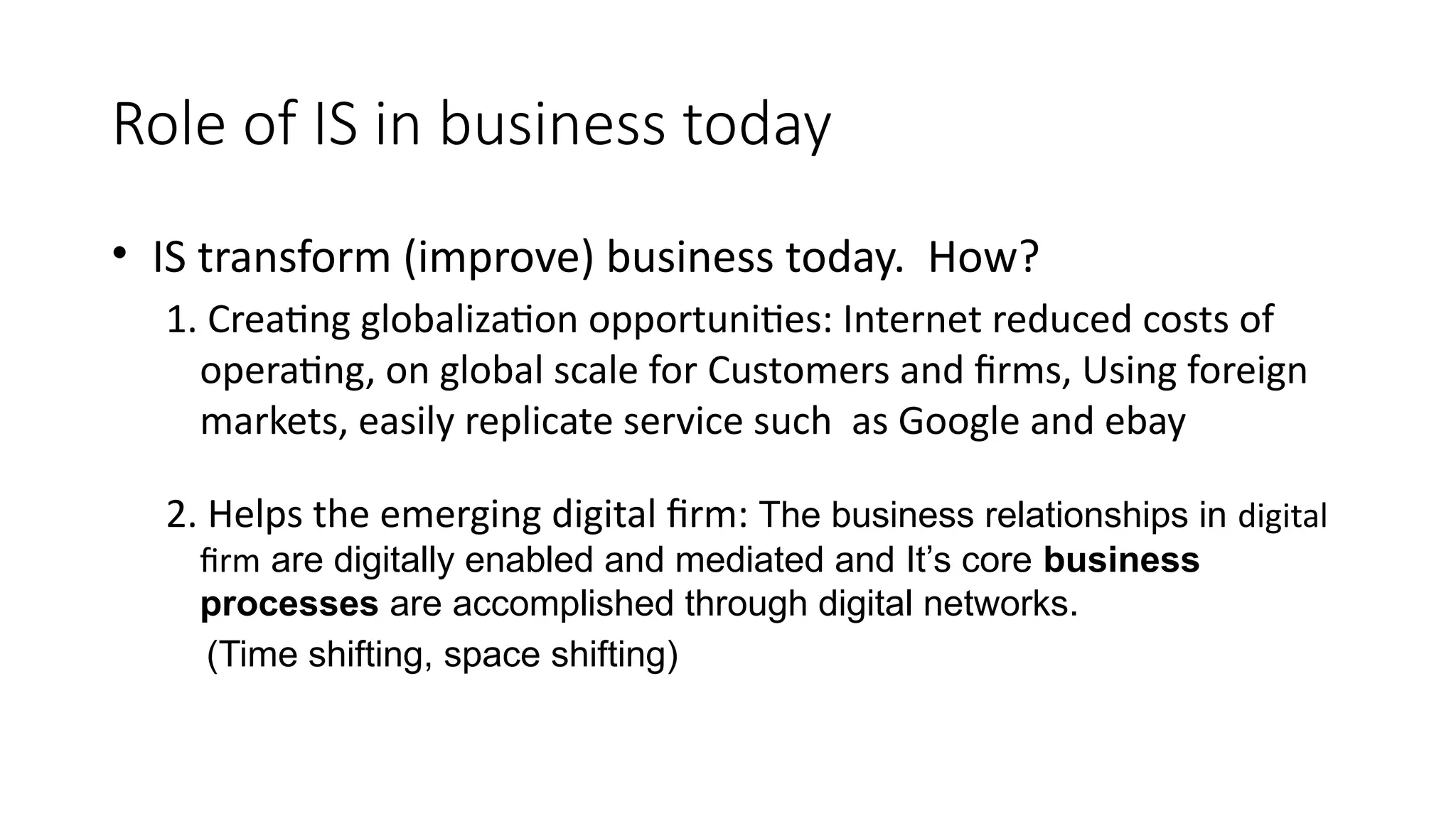 Role of IS in business today
• IS transform (improve) business today. How?
1. Creating globalization opportunities: Internet reduced costs of
operating, on global scale for Customers and firms, Using foreign
markets, easily replicate service such as Google and ebay
2. Helps the emerging digital firm: The business relationships in digital
firm are digitally enabled and mediated and It’s core business
processes are accomplished through digital networks.
(Time shifting, space shifting)
 