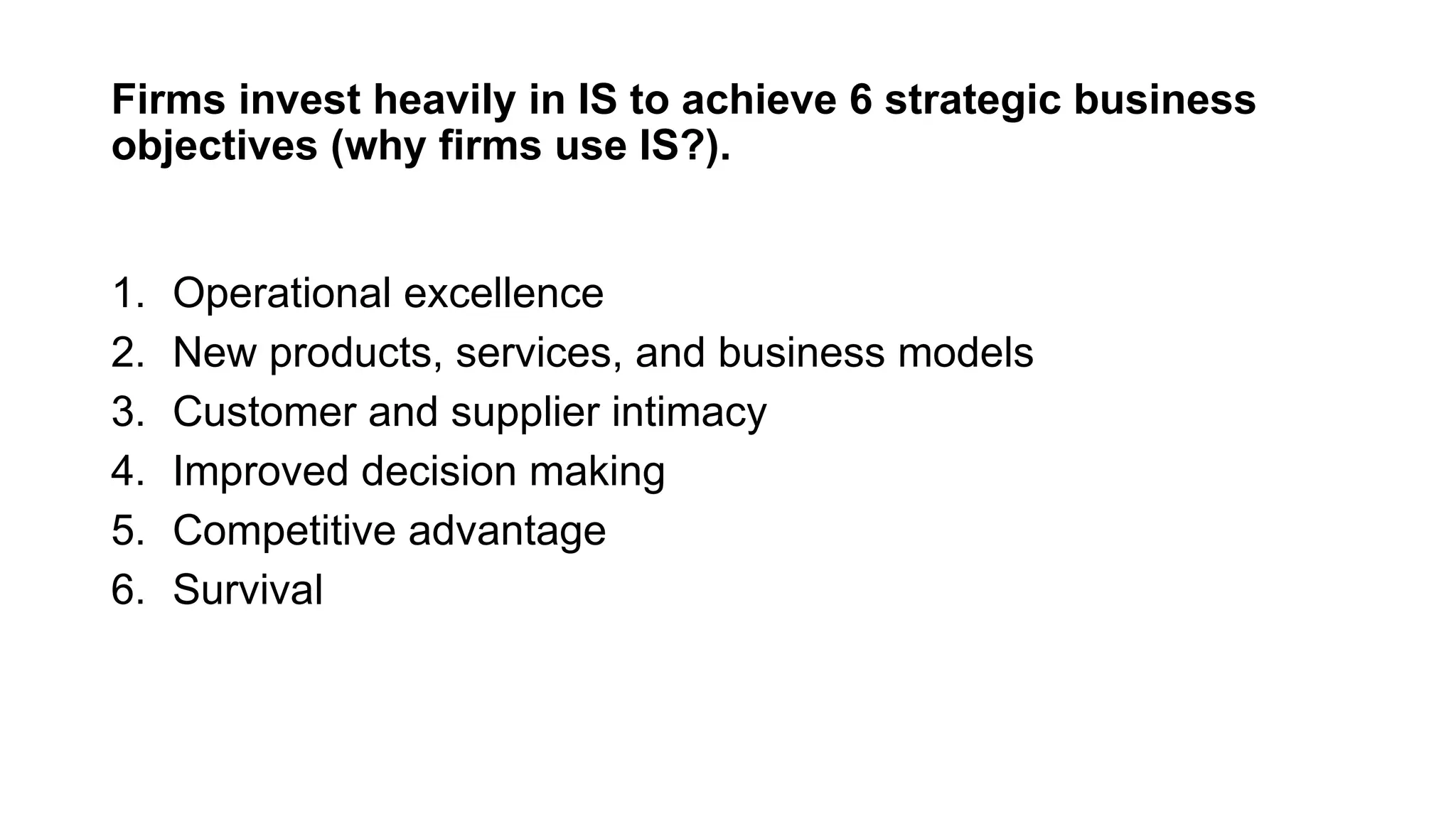 Firms invest heavily in IS to achieve 6 strategic business
objectives (why firms use IS?).
1. Operational excellence
2. New products, services, and business models
3. Customer and supplier intimacy
4. Improved decision making
5. Competitive advantage
6. Survival
 