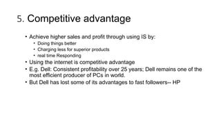 5. Competitive advantage
• Achieve higher sales and profit through using IS by:
• Doing things better
• Charging less for superior products
• real time Responding
• Using the internet is competitive advantage
• E.g. Dell: Consistent profitability over 25 years; Dell remains one of the
most efficient producer of PCs in world.
• But Dell has lost some of its advantages to fast followers-- HP
 