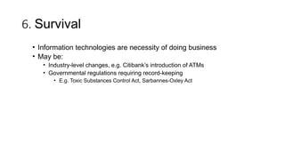6. Survival
• Information technologies are necessity of doing business
• May be:
• Industry-level changes, e.g. Citibank’s introduction of ATMs
• Governmental regulations requiring record-keeping
• E.g. Toxic Substances Control Act, Sarbannes-Oxley Act
 
