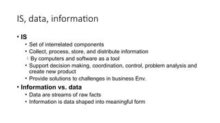 IS, data, information
• IS
• Set of interrelated components
• Collect, process, store, and distribute information
By computers and software as a tool
• Support decision making, coordination, control, problem analysis and
create new product
• Provide solutions to challenges in business Env.
• Information vs. data
• Data are streams of raw facts
• Information is data shaped into meaningful form
 