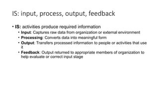 IS: input, process, output, feedback
• IS: activities produce required information
• Input: Captures raw data from organization or external environment
• Processing: Converts data into meaningful form
• Output: Transfers processed information to people or activities that use
it
• Feedback: Output returned to appropriate members of organization to
help evaluate or correct input stage
 