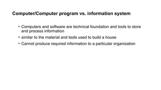 Computer/Computer program vs. information system
• Computers and software are technical foundation and tools to store
and process information
• similar to the material and tools used to build a house
• Cannot produce required information to a particular organization
 