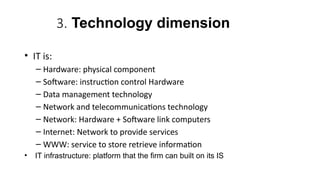 3. Technology dimension
• IT is:
– Hardware: physical component
– Software: instruction control Hardware
– Data management technology
– Network and telecommunications technology
– Network: Hardware + Software link computers
– Internet: Network to provide services
– WWW: service to store retrieve information
• IT infrastructure: platform that the firm can built on its IS
 