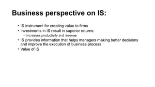Business perspective on IS:
• IS instrument for creating value to firms
• Investments in IS result in superior returns:
• Increases productivity and revenue
• IS provides information that helps managers making better decisions
and improve the execution of business process
• Value of IS
 