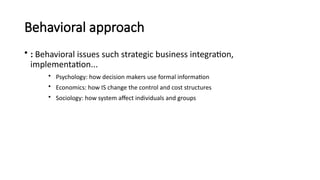 Behavioral approach
• : Behavioral issues such strategic business integration,
implementation...
• Psychology: how decision makers use formal information
• Economics: how IS change the control and cost structures
• Sociology: how system affect individuals and groups
 
