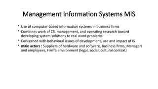 Management Information Systems MIS
• Use of computer-based information systems in business firms
• Combines work of CS, management, and operating research toward
developing system solutions to real word problems
• Concerned with behavioral issues of development, use and impact of IS
• main actors : Suppliers of hardware and software, Business firms, Managers
and employees, Firm’s environment (legal, social, cultural context)
 