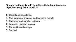 Firms invest heavily in IS to achieve 6 strategic business
objectives (why firms use IS?).
1. Operational excellence
2. New products, services, and business models
3. Customer and supplier intimacy
4. Improved decision making
5. Competitive advantage
6. Survival
 