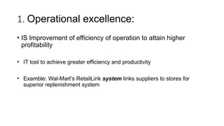 1. Operational excellence:
• IS Improvement of efficiency of operation to attain higher
profitability
• IT tool to achieve greater efficiency and productivity
• Examble: Wal-Mart’s RetailLink system links suppliers to stores for
superior replenishment system
 