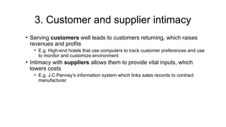 3. Customer and supplier intimacy
• Serving customers well leads to customers returning, which raises
revenues and profits
• E.g. High-end hotels that use computers to track customer preferences and use
to monitor and customize environment
• Intimacy with suppliers allows them to provide vital inputs, which
lowers costs
• E.g. J.C.Penney’s information system which links sales records to contract
manufacturer
 