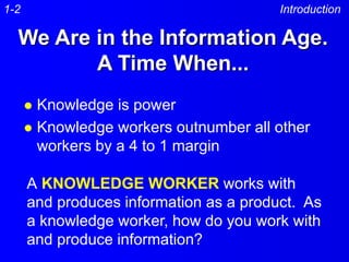 We Are in the Information Age.
A Time When...
 Knowledge is power
 Knowledge workers outnumber all other
workers by a 4 to 1 margin
Introduction
A KNOWLEDGE WORKER works with
and produces information as a product. As
a knowledge worker, how do you work with
and produce information?
1-2
 