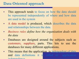 Data Oriented approach
 This approach tends to focus on how the data should
be represented independently of where and how data
are used in the system
 A data model is produced, which describes the data
and relationships between the data.
 Business rules define how the organization deals with
the data
 Databases are designed around the subjects such as
customers, suppliers, parts. This lets to use the
databases for many different applications.
 This means that the application is independent of data
and data definitions it is called as application
 