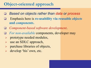 Object-oriented approach
 Based on objects rather than data or process
 Emphasis here is re-usability via reusable objects
and components.
 Component-based software development.
 For non-available components, developer may
 prototype needed modules,
 use an SDLC approach,
 purchase libraries of objects,
 develop ‘his’ own, etc.
 