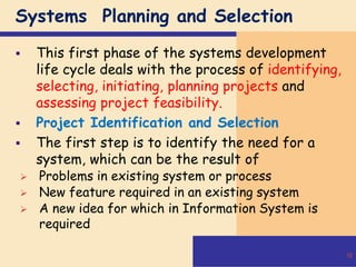 Systems Planning and Selection
 This first phase of the systems development
life cycle deals with the process of identifying,
selecting, initiating, planning projects and
assessing project feasibility.
 Project Identification and Selection
 The first step is to identify the need for a
system, which can be the result of
 Problems in existing system or process
 New feature required in an existing system
 A new idea for which in Information System is
required
16
 