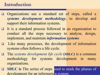 Introduction
 Organizations use a standard set of steps, called a
systems development methodology, to develop and
support their information systems.
 It is a standard process followed in an organization to
conduct all the steps necessary to analyze, design,
implement, and maintain information systems
 Like many processes, the development of information
systems often follows a life cycle.
 The systems development life cycle (SDLC) is a common
methodology for systems development in many
organizations.
 SDLC is The series of steps used to mark the phases of
development for an information system.
 
