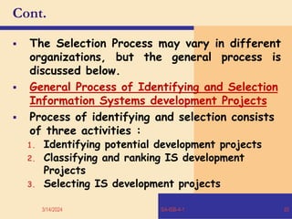 Cont.
 The Selection Process may vary in different
organizations, but the general process is
discussed below.
 General Process of Identifying and Selection
Information Systems development Projects
 Process of identifying and selection consists
of three activities :
1. Identifying potential development projects
2. Classifying and ranking IS development
Projects
3. Selecting IS development projects
3/14/2024 SA-ISB-4-1 20
 