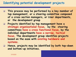 Identifying potential development projects
 This process may be performed by a key member of
top management, or a steering committee composed
of a cross section managers, or User departments,
or the development group
 Projects identified by top management have a
strategic organizational focus, by the steering
committees have a cross functional focus, by the
individual departments have a narrow, tactical
focus. The development group identifies projects
based on the ease with existing hardware and
systems.
 Hence, projects may be identified by both top-down
and bottom-up initiatives.
3/14/2024
 