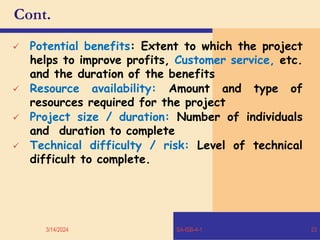 Cont.
 Potential benefits: Extent to which the project
helps to improve profits, Customer service, etc.
and the duration of the benefits
 Resource availability: Amount and type of
resources required for the project
 Project size / duration: Number of individuals
and duration to complete
 Technical difficulty / risk: Level of technical
difficult to complete.
3/14/2024 SA-ISB-4-1 23
 